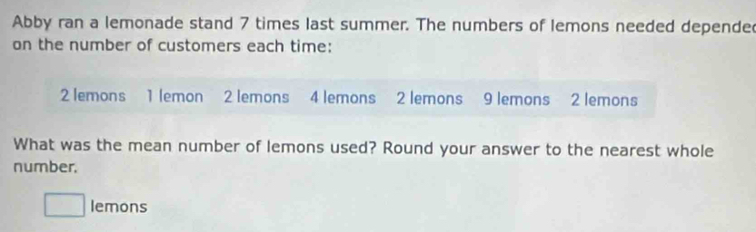 Abby ran a lemonade stand 7 times last summer. The numbers of lemons needed depende 
on the number of customers each time:
2 lemons 1 lemon 2 lemons 4 lemons 2 lemons 9 lemons 2 lemons 
What was the mean number of lemons used? Round your answer to the nearest whole 
number.
□ lemons