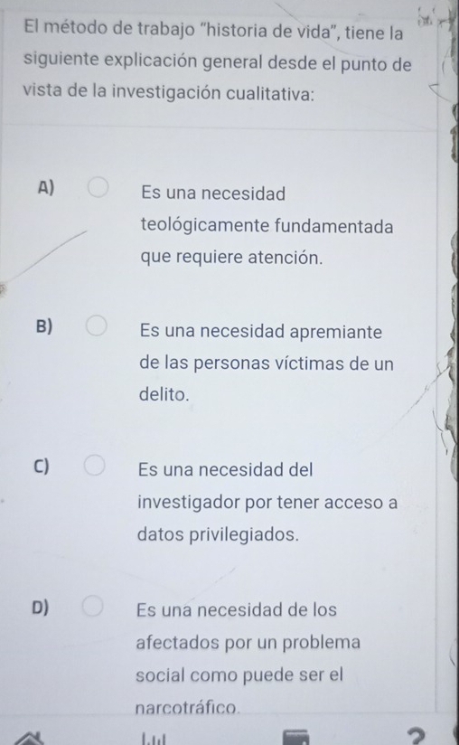 El método de trabajo “historia de vida', tiene la
siguiente explicación general desde el punto de
vista de la investigación cualitativa:
A) Es una necesidad
teológicamente fundamentada
que requiere atención.
B) Es una necesidad apremiante
de las personas víctimas de un
delito.
C) Es una necesidad del
investigador por tener acceso a
datos privilegiados.
D) Es una necesidad de los
afectados por un problema
social como puede ser el
narcotráfico.
2