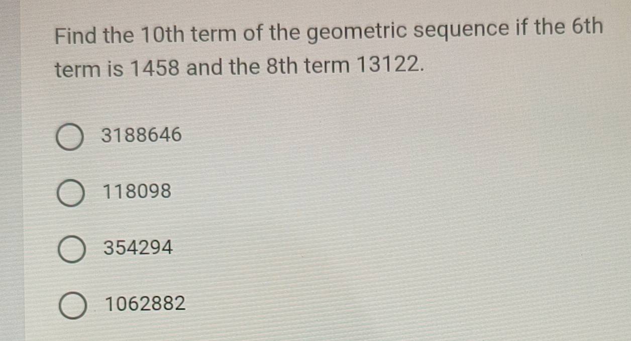 Find the 10th term of the geometric sequence if the 6th
term is 1458 and the 8th term 13122.
3188646
118098
354294
1062882