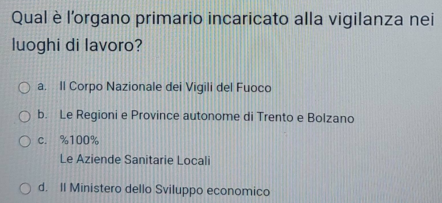 Qual è l'organo primario incaricato alla vigilanza nei
luoghi di lavoro?
a. Il Corpo Nazionale dei Vigili del Fuoco
b. Le Regioni e Province autonome di Trento e Bolzano
c. % 100%
Le Aziende Sanitarie Locali
d. II Ministero dello Sviluppo economico