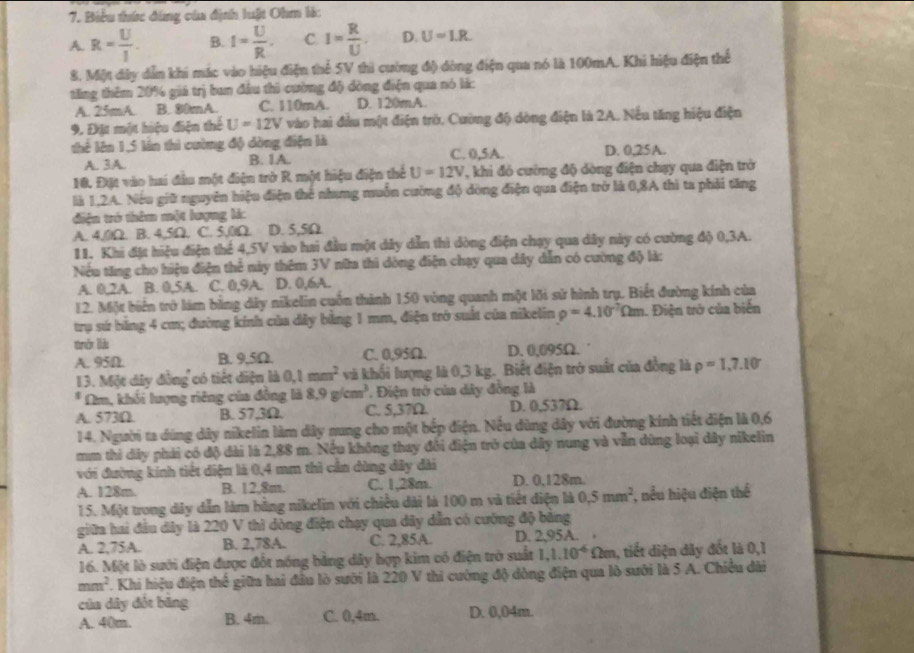 Biểu thức đùng của định luật Ohm là:
A. R= U/I . B. I= U/R . C. I= R/U . D. U=1.R
8. Một đây dẫn khi mác vào hiệu điện thể 5V thì cường độ dòng điện qua nó là 100mA. Khi hiệu điện thể
tăng thêm 20% giá trị ban đầu thi cường độ đồng điện qua nó lá:
A. 25mA B. 30mA. C. 110mA. D. 120mA.
9. Đặt một hiệu điện thế U=12V vào hai đầu một điện trò. Cường độ dòng điện là 2A. Nếu tăng hiệu điện
thể lên 1,5 lần thì cường độ dòng điện là
A. 3A. B. 1A. C. 0,5A. D. 0,25A.
10. Đặt vào hai đầu một điện trờ R một hiệu điện thể U=12V , khi đó cường độ dòng điện chạy qua điện trở
là 1,2A. Nếu giữ nguyên hiệu điện thể nhang muồn cường độ đòng điện qua điện trở là 0,8A thì ta phải tăng
diện tró thêm một lượng lá:
A. 4,0Ω. B. 4,5Ω. . C. 5,0Ω. D. 5,5Ω
11. Khi đặt hiệu điện thể 4,5V vào hai đầu một dây dẫn thì dòng điện chạy qua dây này có cường độ 0,3A.
Nếu tăng cho hiệu điện thể này thêm 3V nữa thi dòng điện chạy qua dây dẫn có cường độ là:
A. 0,2A. B. 0,5A. C. 0,9A. D. 0,6A.
12. Một biển trở làm bằng dây nikelin cuốn thành 150 vòng quanh một lới sứ hình trụ. Biết đường kính của
trụ sứ băng 4 cm; đường kính của dây bằng 1 mm, điện trở suất của nikelin rho =4.10^(-7)Omega m 1. Điện trở của biến
tò lià
A. 95D. B. 9,5Ω. C. 0,95Ω. D. 0,095Ω.
13. Một dây đồng có tiết diện là 0.1mm^2 và khối lượng là 0,3 kg. Biết điện trở suất của đồng là rho =1,7.10
* Am, khối lượng riêng của đồng là 8.9g/cm^3 * Điện trở của dây đồng là
A. 573Ω B. 57,3Ω. C. 5,37Ω. D. 0,537Ω
14. Người ta dùng dây nikelin làm dây nung cho một bếp điện. Nếu dùng dây với đường kính tiết điện là 0,6
mm thi dây phải có độ dài là 2,88 m. Nếu không thay đổi điện trở của dây nung và vẫn dùng loại dây nikelin
với đường kính tiết diện là 0,4 mm thì cần dùng dây dài
A. 128m. B. 12,8m. C. 1,28m. D. 0,128m.
15. Một trong dây dẫn làm bằng nikelin với chiều dài là 100 m và tiết điện là 0.5mm^2 , nều hiệu điện thể
giữa hai đầu dây là 220 V thì dòng điện chạy qua dây dẫn có cường độ bằng
A. 2,75A. B. 2,78A. C. 2,85A. D. 2,95A. 
16. Một lò sưới điện được đốt nóng bằng dây hợp kim có điện trò suất 1,1.10^(-6) * Ωm, tiết diện dây đốt là 0,1
mm². Khi hiệu điện thể giữa hai đầu lò sưới là 220 V thi cường độ dòng điện qua lò sưới là 5 A. Chiều dài
của dây đốt băng D. 0,04m.
A. 40m. B. 4m. C. 0,4m.