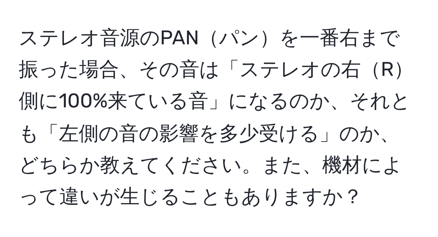 ステレオ音源のPANパンを一番右まで振った場合、その音は「ステレオの右R側に100%来ている音」になるのか、それとも「左側の音の影響を多少受ける」のか、どちらか教えてください。また、機材によって違いが生じることもありますか？