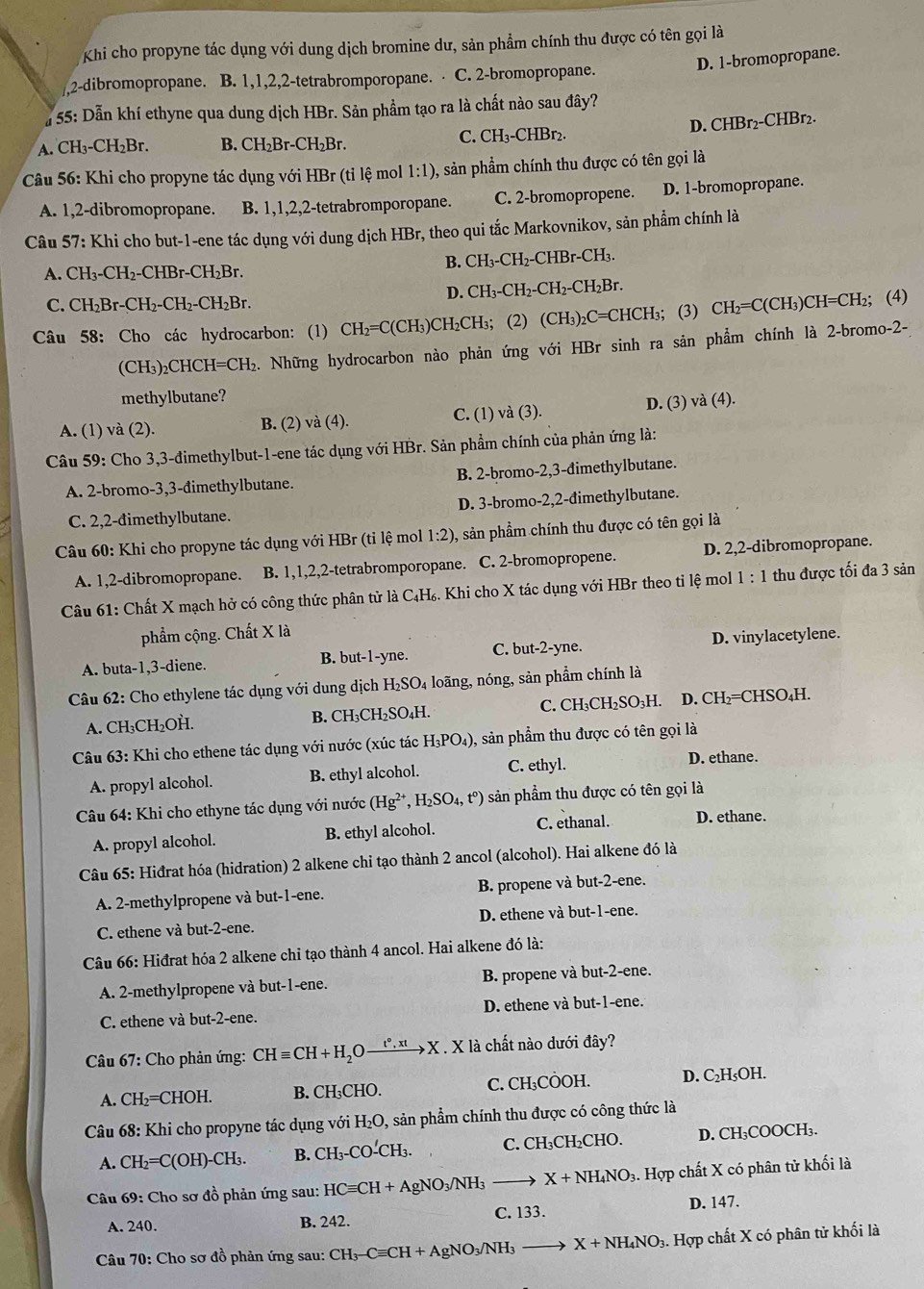 Khi cho propyne tác dụng với dung dịch bromine dư, sản phẩm chính thu được có tên gọi là
D. 1-bromopropane.
,,2-dibromopropane. B. 1,1,2,2-tetrabromporopane. ⋅ C. 2-bromopropane.
# 55: Dẫn khí ethyne qua dung dịch HBr. Sản phẩm tạo ra là chất nào sau đây?
D. CHBr_2-CHBr
A. CH_3-CH_2Br. B. CH_2Br-CH_2Br.
C. CH_3-CHBr_2.
Câu 56: Khi cho propyne tác dụng với HBr (tỉ lệ mol 1:1) , sản phẩm chính thu được có tên gọi là
A. 1,2-dibromopropane. B. 1,1,2,2-tetrabromporopane. C. 2-bromopropene. D. 1-bromopropane.
Câu 57: Khi cho but-1-ene tác dụng với dung dịch HBr, theo qui tắc Markovnikov, sản phẩm chính là
A. CH_3-CH_2-CHBr-CH_2Br.
B. CH_3-CH_2-CHBr-CH_3.
C. CH_2Br-CH_2-CH_2-CH_2Br.
D. CH_3-CH_2-CH_2-CH_2Br.
Câu 58: Cho các hydrocarbon: (1) CH_2=C( CH₃)CH₂CH₃; (2) (CH_3)_2C=CHCH_3; (3) CH_2=C(CH_3)CH=CH 2; (4)
(CH3)2 CHCH=CH 2. Những hydrocarbon nào phản ứng với HBr sinh ra sản phẩm chính là 2-br omo-2-
methylbutane?
A. (1) và (2). B. (2) va(4). C. (1) và (3).
D. (3) va(4).
Câu 59: Cho 3,3-đimethylbut-1-ene tác dụng với HBr. Sản phẩm chính của phản ứng là:
A. 2-bromo-3,3-đimethylbutane. B. 2-bromo-2,3-dimethylbutane.
C. 2,2-đimethylbutane. D. 3-bromo-2,2-đimethylbutane.
Câu 60: Khi cho propyne tác dụng với HBr (tỉ lệ mol 1:2) , sản phẩm chính thu được có tên gọi là
A. 1,2-dibromopropane. B. 1,1,2,2-tetrabromporopane. C. 2-bromopropene. D. 2,2-dibromopropane.
Câu 61: Chất X mạch hở có công thức phân tử là C₄H₆. Khi cho X tác dụng với HBr theo tỉ lệ mol 1:1 thu được tối đa 3 sản
phẩm cộng. Chất X là
A. buta-1,3-diene. B. but-1-yne. C. but-2-yne. D. vinylacetylene.
Câu 62: Cho ethylene tác dụng với dung dịch H₂SO₄ loãng, nóng, sản phẩm chính là
A. CH₃CH₂OH. B. CH₃CH₂SO₄H. C. CH₃CH₂SO₃H. D. CH_2=CH HSO₄H.
Câu 63: Khi cho ethene tác dụng với nước (xúc tác H_3PO_4) 0, sản phẩm thu được có tên gọi là
A. propyl alcohol. B. ethyl alcohol. C. ethyl.
D. ethane.
Câu 64: Khi cho ethyne tác dụng với nước (Hg^(2+),H_2SO_4,t^0) sản phẩm thu được có tên gọi là
A. propyl alcohol. B. ethyl alcohol. C. ethanal. D. ethane.
Câu 65: Hiđrat hóa (hidration) 2 alkene chỉ tạo thành 2 ancol (alcohol). Hai alkene đó là
A. 2-methylpropene và but-1-ene. B. propene và but-2-ene.
C. ethene và but-2-ene. D. ethene và but-1- -ene.
Câu 66: Hiđrat hóa 2 alkene chỉ tạo thành 4 ancol. Hai alkene đó là:
A. 2-methylpropene và but-1-ene. B. propene và but-2-ene.
C. ethene và but-2-ene. D. ethene và but-1-ene.
* Câu 67: Cho phản ứng: CHequiv CH+H_2Oxrightarrow t°,xtX.X là chất nào dưới đây?
A. CH_2=CHOH B. CH₃CHO. C. CH_3COO H. D. C₂H₅OH.
Câu 68: Khi cho propyne tác dụng với H_2O , sản phẩm chính thu được có công thức là
A. CH_2=C(OH)-CH_3. B.( CH_3-CO-CH_3 C. CH₃CH₂CHO. D. CH₃COOCH₃.
Câu 69: Cho sơ đồ phản ứng sau: HCequiv CH+AgNO_3/NH_3to X+NH_4NO_3 3. Hợp chất X có phân tử khối là
A. 240. B. 242. C. 133. D. 147.
Câu 70: Cho sơ đồ phản ứng sau: CH_3-Cequiv CH+AgNO_3/NH_3to X+NH_4NO_3 3. Hợp chất X có phân tử khối là