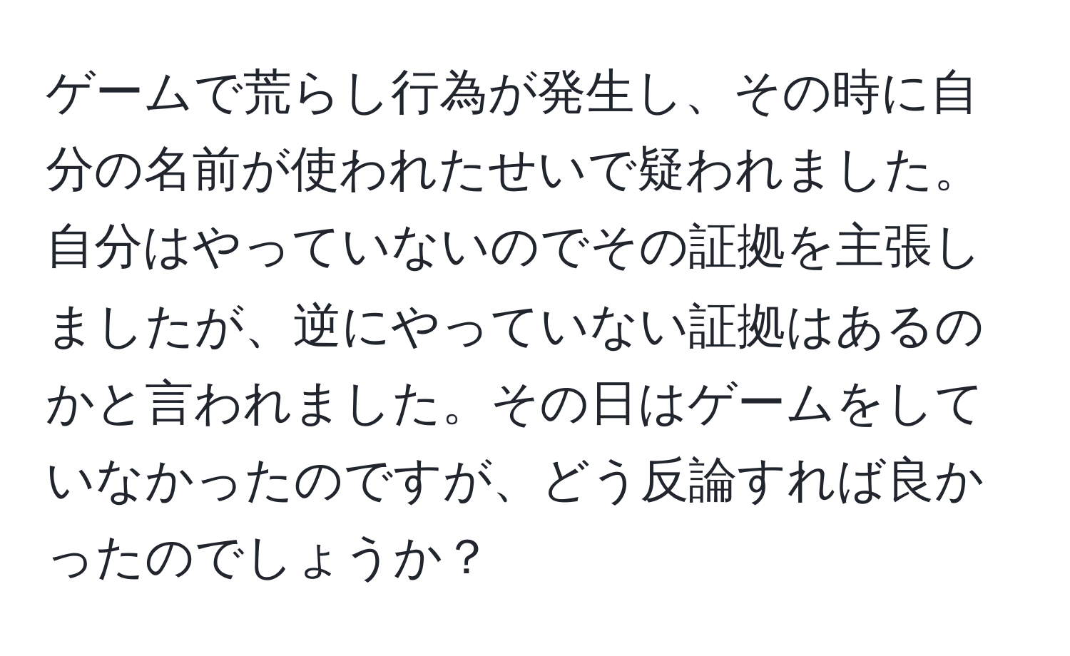 ゲームで荒らし行為が発生し、その時に自分の名前が使われたせいで疑われました。自分はやっていないのでその証拠を主張しましたが、逆にやっていない証拠はあるのかと言われました。その日はゲームをしていなかったのですが、どう反論すれば良かったのでしょうか？