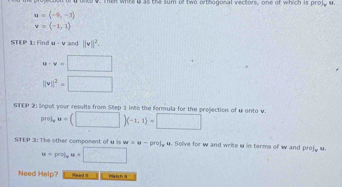 the projection of d onto v. Then white u as the sum of two orthogonal vectors, one of which is projy u.
u=langle -9,-3rangle
v=langle -1,1rangle
STEP 1: Find u · v and ||v||^2.
u· v=□
||v||^2=□
STEP 2: Input your results from Step 1 into the formula for the projection of u onto v.
proj_vu=(□ )(-1,1)=□
STEP 3: The other component of u is w=u-proj_v u. Solve for w and write u in terms of w and projy u.
u=proj_vu+□
Need Help? Read It Watch It