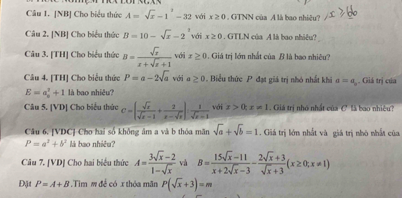 [NB] Cho biểu thức A=sqrt(x)-1^2-32 với x≥ 0 GTNN của A là bao nhiêu? 
Câu 2. [NB] Cho biểu thức B=10-sqrt(x)-2^2 với x≥ 0. GTLN của A là bao nhiêu? 
Câu 3. [TH] Cho biểu thức B= sqrt(x)/x+sqrt(x)+1  với x≥ 0. Giá trị lớn nhất của B là bao nhiêu? 
Câu 4. [TH] Cho biểu thức P=a-2sqrt(a) với a≥ 0. Biểu thức P đạt giá trị nhỏ nhất khi a=a_0. Giá trị của
E=a_0^(2+1 là bao nhiêu? 
Câu 5. [VD] Cho biểu thức C=(frac sqrt(x))sqrt(x)-1+ 2/x-sqrt(x) ): 1/sqrt(x)-1  với x>0; x!= 1. Giá trị nhỏ nhất của C là bao nhiêu? 
Câu 6. [VDC] Cho hai số không âm a và b thỏa mãn sqrt(a)+sqrt(b)=1. Giá trị lớn nhất và giá trị nhỏ nhất của
P=a^2+b^2 là bao nhiêu? 
Câu 7. [VD] Cho hai biểu thức A= (3sqrt(x)-2)/1-sqrt(x)  và B= (15sqrt(x)-11)/x+2sqrt(x)-3 - (2sqrt(x)+3)/sqrt(x)+3 (x≥ 0;x!= 1)
Đặt P=A+B.Tìm m đề có x thỏa mãn P(sqrt(x)+3)=m