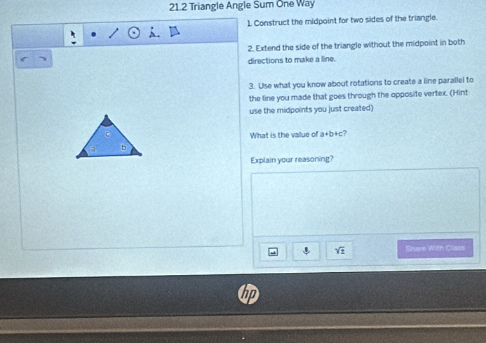 21.2 Triangle Angle Sum One Way 
1 Construct the midpoint for two sides of the triangle. 
2. Extend the side of the triangle without the midpoint in both 
directions to make a line. 
3. Use what you know about rotations to create a line parallel to 
the line you made that goes through the opposite vertex. (Hint 
use the midpoints you just created) 
What is the value of a+b+c ? 
Explain your reasoning? 
sqrt(± ) Share With Class