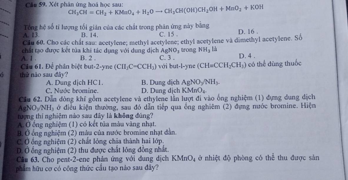 Xét phản ứng hoá học sau: CH_3CH=CH_2+KMnO_4+H_2Oto CH_3CH(OH)CH_2OH+MnO_2+KOH
Tổng hệ số tỉ lượng tối giản của các chất trong phản ứng này 1 oang
A. 13. B. 14. C. 15 . D. 16 .
Câu 60. Cho các chất sau: acetylene; methyl acetylene; ethyl acetylene và dimethyl acetylene. Số
chất tạo được kết tủa khi tác dụng với dung dịch AgNO_3 trong NH_3 là
A. 1 . B. 2 . C. 3 . D. 4 .
Câu 61. Để phân biệt but-2-yne (CII_3C=CCH_3) với but-l-yne (CHequiv CCH_2CH_3) có thể dùng thuốc
thử nào sau đây?
A. Dung dịch HC1. B. Dung dịch AgNO_3/NH_3.
C. Nước bromine. D. Dung dịch KMnO_4.
Cầu 62. Dẫn dòng khí gồm acetylene và ethylene lần lượt đi vào ống nghiệm (1) dựng dung dịch
a gNO_3/NH_3 ở điều kiện thường, sau đó dẫn tiểp qua ống nghiêm (2) dựng nước bromine. Hiện
tượng thí nghiệm nào sau đây là không đúng?
A. Ở ống nghiệm (1) có kết tủa màu vàng nhạt.
B. Ở ống nghiệm (2) màu của nước bromine nhạt dần.
C. Ở ống nghiệm (2) chất lỏng chịa thành hai lớp.
D. Ở ổng nghiệm (2) thu được chất lỏng đồng nhất.
Câu 63. Cho pent-2-ene phản ứng với dung dịch KMnO4 ở nhiệt độ phòng có thể thu được sản
phẩm hữu cơ có công thức cầu tạo nào sau đây?