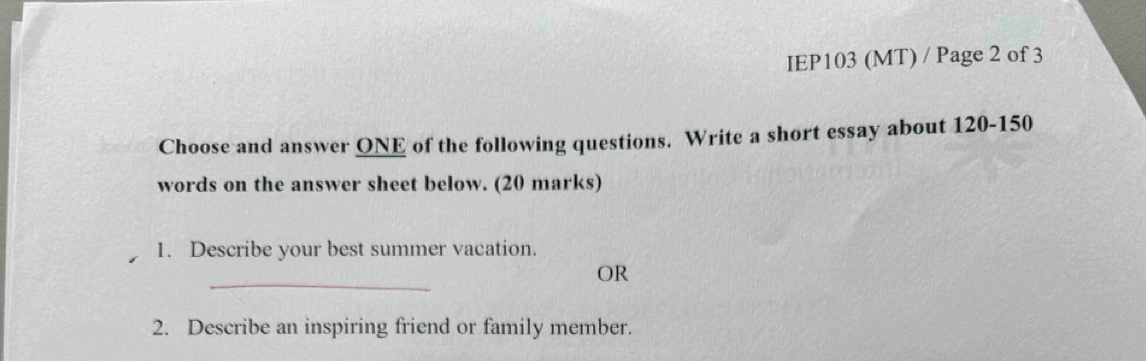 IEP103 (MT) / Page 2 of 3 
Choose and answer ONE of the following questions. Write a short essay about 120 - 150
words on the answer sheet below. (20 marks) 
1. Describe your best summer vacation. 
_ 
OR 
2. Describe an inspiring friend or family member.