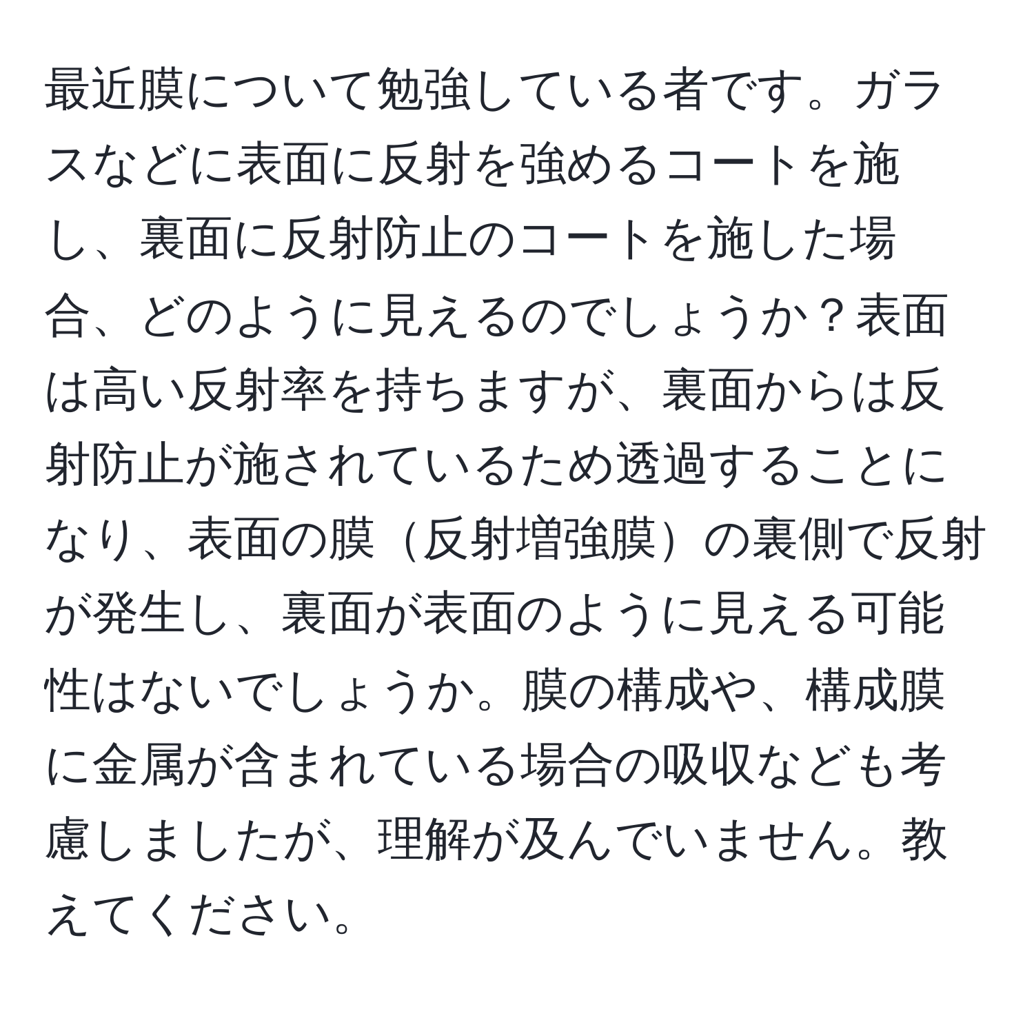 最近膜について勉強している者です。ガラスなどに表面に反射を強めるコートを施し、裏面に反射防止のコートを施した場合、どのように見えるのでしょうか？表面は高い反射率を持ちますが、裏面からは反射防止が施されているため透過することになり、表面の膜反射増強膜の裏側で反射が発生し、裏面が表面のように見える可能性はないでしょうか。膜の構成や、構成膜に金属が含まれている場合の吸収なども考慮しましたが、理解が及んでいません。教えてください。