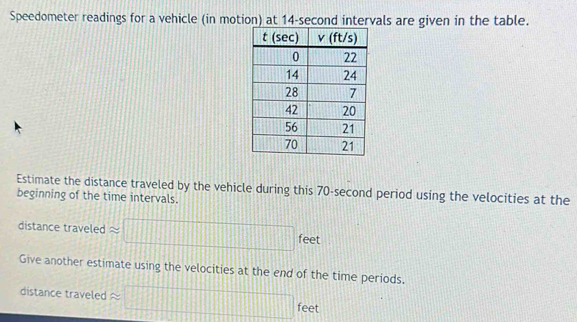 Speedometer readings for a vehicle (in motion) at 14-second intervals are given in the table. 
Estimate the distance traveled by the vehicle during this 70-second period using the velocities at the 
beginning of the time intervals. 
distance traveled approx □ e et 
Give another estimate using the velocities at the end of the time periods. 
distance traveled =□ feet