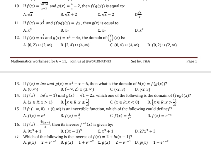 If f(x)= (sqrt(x+2))/x+2  and g(x)= 1/x -2 , then f(g(x)) is equal to:
A. sqrt(x) B. sqrt(x)+2 C. sqrt(x)-2 D  sqrt(x)/x 
11. If f(x)=x^(frac 3)2 and (fog)(x)=sqrt(x) , then g(x) is equal to:
A. x^3 B. x^(frac 1)2 C. x^(frac 1)3 D. x^2
12. If f(x)=x^(frac 1)2 and g(x)=x^3-4x , the domain of ( f/g )(x) is:
A. [0,2)∪ (2,∈fty ) B. [2,4)∪ (4,∈fty ) C. (0,4)∪ (4,∈fty ) D. (0,2)∪ (2,∈fty )
Mathematics worksheet for G-11 join us at @WORLDMATHES Set by: T&A Page 1
13. If f(x)=ln x and g(x)=x^2-x-6 , then what is the domain of h(x)=f(g(x)) ?
A. (0,∈fty ) B. (-∈fty ,2)∪ (3,∈fty ) C. (-2,3) D. [-2,3]
14. If f(x)=ln (x-1) and g(x)=sqrt(1-2x) , which one of the following is the domain of (fog)(x) ?
A.  x∈ R:x>1 B.  x∈ R:x≤  1/2  C.  x∈ R:x<0 D.  x∈ R:x> 1/2 
15. If f:(-∈fty ,0)to (0,∈fty ) is an invertible function, which of the following could definef ?
A. f(x)=e^x B. f(x)= 1/x  C. f(x)= 1/x^2  D. f(x)=e^(-x)
16. If f(x)= (sqrt[3](3x-3))/3  , then its inverse f^(-1)(x) is given by:
A. 9x^3+1 B. (3x-3)^3 C. x^3+1 D. 27x^3+3
17. Which of the following is the inverse of f(x)=2+ln (x-1)
A. g(x)=2+e^(x-1) B. g(x)=1+e^(x-2) C. g(x)=2-e^(x-1) D. g(x)=1-e^(x-2)