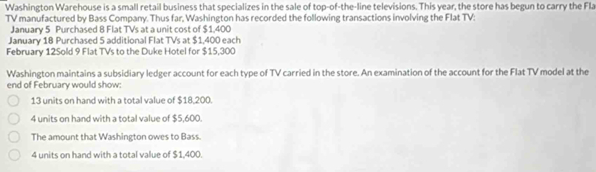 Washington Warehouse is a small retail business that specializes in the sale of top-of-the-line televisions. This year, the store has begun to carry the Fla
TV manufactured by Bass Company. Thus far, Washington has recorded the following transactions involving the Flat TV:
January 5 Purchased 8 Flat TVs at a unit cost of $1,400
January 18 Purchased 5 additional Flat TVs at $1,400 each
February 12Sold 9 Flat TVs to the Duke Hotel for $15,300
Washington maintains a subsidiary ledger account for each type of TV carried in the store. An examination of the account for the Flat TV model at the
end of February would show:
13 units on hand with a total value of $18,200.
4 units on hand with a total value of $5,600.
The amount that Washington owes to Bass.
4 units on hand with a total value of $1,400.