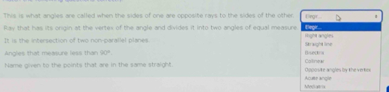 This is what angles are called when the sides of one are opposite rays to the sides of the other Elegir...
Ray that has its origin at the vertex of the angle and divides it into two angles of equal measure. Elegir....
It is the intersection of two non-parallel planes Straight line Right angles
Angles that measure less than 90°. Bisectrix
Collinew
Name given to the points that are in the same straight. Opposite angles by the vertes
Acute angle
Mechatrix