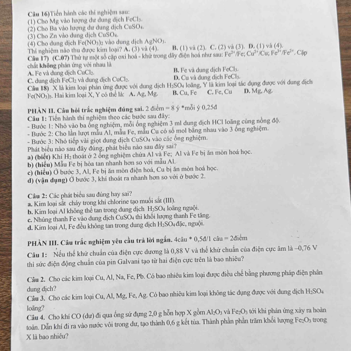 Câu 16)Tiến hành các thí nghiệm sau:
(1) Cho Mg vào lượng dư dung dịch FeCl_3.
(2) Cho Ba vào lượng dư dung dịch CuSO₄.
(3) Cho Zn vào dung dịch Cu SO_4
(4) Cho dung dịch F c(NO_3) 2 vào dung dịch AgNO_3.
Thí nghiệm nào thu được kim loại? A. (3) và (4). B. (1) và (2). C. (2) và (3). D. (1) và (4).
Câu 17) (C.07) Thứ tự một số cặp oxi hoá - khử trong dãy điện hoá như sau: Fe^(2+)/Fe;Cu^(2+)/Cu;Fe^(3+)/Fe^(2+) , C
chất không phản ứng với nhau là
A. Fe và dung dịch CuCl_2. B. Fe và dung dịch FeCl_3.
C. dung dịch FeCl_2 và dung dịch CuCl_2. D. Cu và dung dịch FeCl_3.
Câu 18) X là kim loại phản ứng được với dung dịch H_2SO_4 loãng, Y là kim loại tác dụng được với dung dịch
Fe(NO_3) 3. Hai kim loại X, Y có thể là: A. Ag, Mg. B. Cu, Fe C. Fe,Cu D. Mg, Ag.
PHÀN II. Câu hỏi trắc nghiệm đúng sai. 2 điểm =8 ý *mỗi ý 0,25đ
Câu 1: Tiến hành thí nghiệm theo các bước sau đây:
- Bước 1: Nhỏ vào ba ống nghiệm, mỗi ống nghiệm 3 ml dung dịch HCl loãng cùng nồng độ.
- Bước 2: Cho lần lượt mẫu Al, mẫu Fe, mẫu Cu có số mol bằng nhau vào 3 ống nghiệm.
- Bước 3: Nhỏ tiếp vài giọt dung dịch CuSO4 vào các ống nghiệm.
Phát biểu nào sau đây đúng, phát biểu nào sau đây sai?
a) (biết) Khí H_2 thoát ở 2 ống nghiệm chứa Al và Fe; Al và Fe bị ăn mòn hoá học.
b) (hiểu) Mẫu Fe bị hòa tan nhanh hơn so với mẫu Al.
c) (hiểu) Ở bước 3, Al, Fe bị ăn mòn điện hoá, Cu bị ăn mòn hoá học.
d) (vận dụng) Ở bước 3, khí thoát ra nhanh hơn so với ở bước 2.
Câu 2: Các phát biểu sau đúng hay sai?
a. Kim loại sắt cháy trong khí chlorine tạo muối sắt (III).
b. Kim loại Al không thể tan trong dung dịch H 25 3O4 loãng nguội.
c. Nhúng thanh Fe vào dung dịch CuSO_4 thì khối lượng thanh Fe tăng.
d. Kim loại Al, Fe đều không tan trong dung dịch H_2SO_4daic , nguội.
PHÀN III. Câu trắc nghiệm yêu cầu trả lời ngắn. 4câu * 0,5d/1chat au=2dihat em
Câu 1: Nếu thế khử chuẩn của điện cực dương là 0,88 V và thế khử chuẩn của điện cực âm là −0,76 V
thì sức điện động chuẩn của pin Galvani tạo từ hai điện cực trên là bao nhiêu?
Câu 2. Cho các kim loại Cu, Al, Na, Fe, Pb. Có bao nhiêu kim loại được điều chế bằng phương pháp điện phân
dung djch?
Câu 3. Cho các kim loại Cu, Al, Mg, Fe, Ag. Có bao nhiêu kim loại không tác dụng được với dung dịch H_2SO_4
loãng?
Câu 4. Cho khí CO (dư) đi qua ống sứ đựng 2,0 g hỗn hợp X gồm Al_2O_3 và Fe_2O_3 tới khi phản ứng xảy ra hoàn
toàn. Dẫn khí đi ra vào nước vôi trong dư, tạo thành 0,6 g kết tủa. Thành phần phần trăm khối lượng Fe_2O_3 trong
X là bao nhiêu?