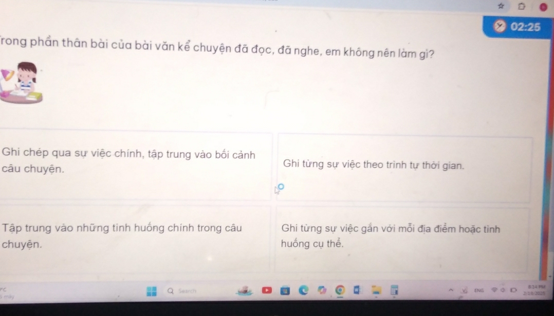 02:25 
Trong phần thân bài của bài văn kể chuyện đã đọc, đã nghe, em không nên làm gì? 
Ghi chép qua sự việc chính, tập trung vào bối cảnh 
câu chuyện. 
Ghi từng sự việc theo trình tự thời gian. 
Tập trung vào những tinh huống chính trong câu Ghi từng sự việc gắn với mỗi địa điểm hoặc tình 
chuyện. huống cụ thể. 
Search 
ENG 824 FM 
6 máy 2/19/2025