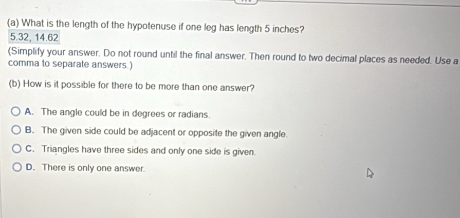 What is the length of the hypotenuse if one leg has length 5 inches?
5.32, 14.62
(Simplify your answer. Do not round until the final answer. Then round to two decimal places as needed. Use a
comma to separate answers.)
(b) How is it possible for there to be more than one answer?
A. The angle could be in degrees or radians.
B. The given side could be adjacent or opposite the given angle.
C. Triangles have three sides and only one side is given.
D. There is only one answer.