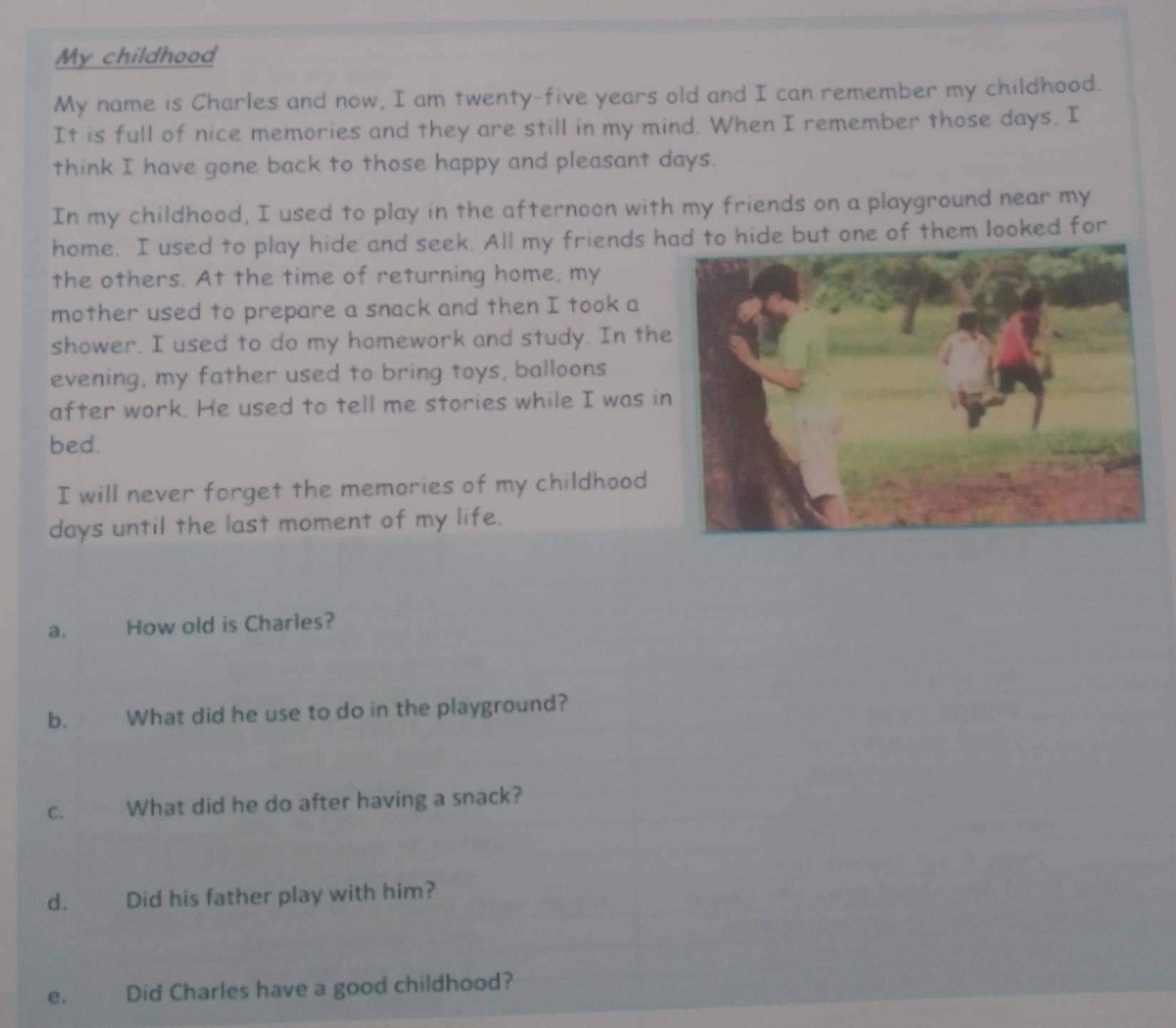 My childhood 
My name is Charles and now, I am twenty-five years old and I can remember my childhood. 
It is full of nice memories and they are still in my mind. When I remember those days, I 
think I have gone back to those happy and pleasant days. 
In my childhood, I used to play in the afternoon with my friends on a playground near my 
home, I used to play hide and seek. All my friends hd to hide but one of them looked for 
the others. At the time of returning home, my 
mother used to prepare a snack and then I took a 
shower. I used to do my homework and study. In the 
evening, my father used to bring toys, balloons 
after work. He used to tell me stories while I was i 
bed. 
I will never forget the memories of my childhood
days until the last moment of my life. 
a. How old is Charles? 
b. What did he use to do in the playground? 
c. What did he do after having a snack? 
d. Did his father play with him? 
e. Did Charles have a good childhood?