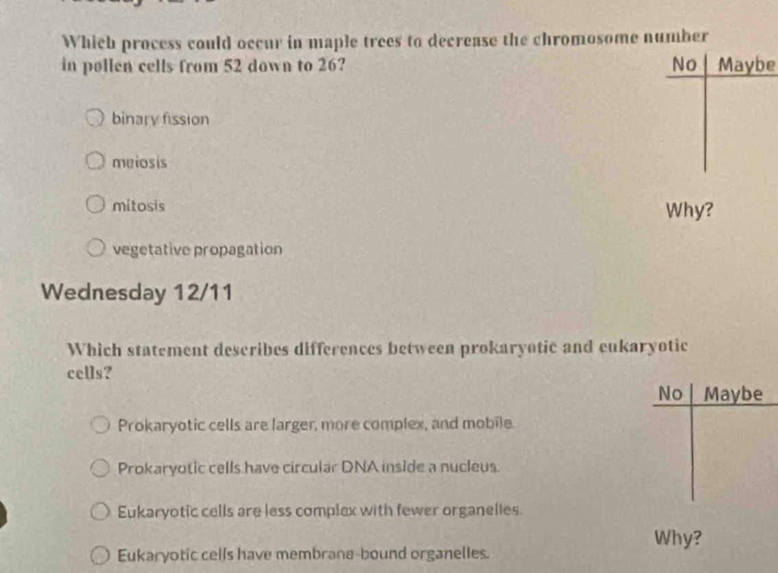 Which process could occur in maple trees to decrease the chromosome number
in pollen cells from 52 down to 26? No Maybe
binary fission
meiosis
mitosis Why?
vegetative propagation
Wednesday 12/11
Which statement describes differences between prokaryotic and eukaryotic
cells?
No Maybe
Prokaryotic cells are larger, more complex, and mobile.
Prokaryotic cells have circular DNA inside a nucleus.
Eukaryotic cells are less complex with fewer organelies.
Why?
Eukaryotic cells have membrane-bound organelles.