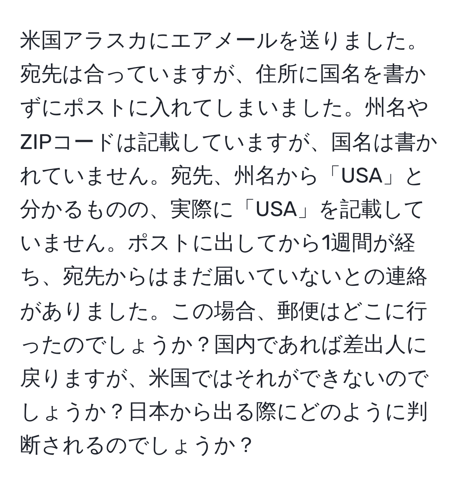 米国アラスカにエアメールを送りました。宛先は合っていますが、住所に国名を書かずにポストに入れてしまいました。州名やZIPコードは記載していますが、国名は書かれていません。宛先、州名から「USA」と分かるものの、実際に「USA」を記載していません。ポストに出してから1週間が経ち、宛先からはまだ届いていないとの連絡がありました。この場合、郵便はどこに行ったのでしょうか？国内であれば差出人に戻りますが、米国ではそれができないのでしょうか？日本から出る際にどのように判断されるのでしょうか？