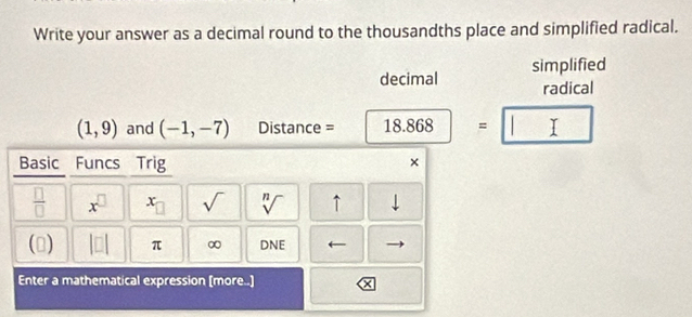 Write your answer as a decimal round to the thousandths place and simplified radical. 
decimal simplified 
radical
(1,9) and (-1,-7) Distance = 18.868 = T 
Basic Funcs Trig × 
 □ /□   x^(□) x_□  sqrt() sqrt[n]() ↑ downarrow 
() |□ | π ∞ DNE 
Enter a mathematical expression (more..]