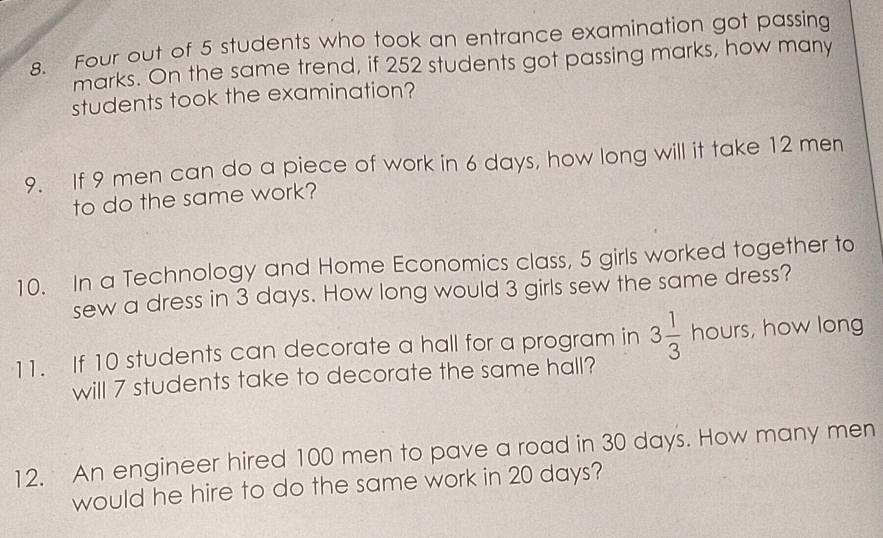 Four out of 5 students who took an entrance examination got passing 
marks. On the same trend, if 252 students got passing marks, how many 
students took the examination? 
9. If 9 men can do a piece of work in 6 days, how long will it take 12 men 
to do the same work? 
10. In a Technology and Home Economics class, 5 girls worked together to 
sew a dress in 3 days. How long would 3 girls sew the same dress? 
11. If 10 students can decorate a hall for a program in 3 1/3 hours , how long 
will 7 students take to decorate the same hall? 
12. An engineer hired 100 men to pave a road in 30 days. How many men 
would he hire to do the same work in 20 days?