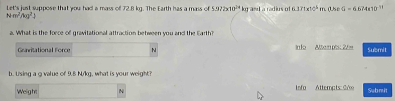 Let's just suppose that you had a mass of 72.8 kg. The Earth has a mass of 5.972* 10^(24)kg and a radius of 6.371* 10^6m. (Use G=6.674* 10^(-11)
N· m^2/kg^2.)
a. What is the force of gravitational attraction between you and the Earth? 
Gravitational Force N Info Attempts: 2/∞ Submit 
b. Using a g value of 9.8 N/kg, what is your weight? 
Weight N Info Attempts: 0/∞ Submit