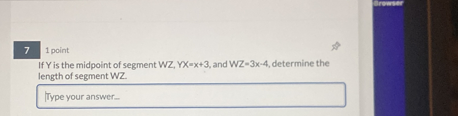 Browser 
7 1 point 
If Y is the midpoint of segment WZ, YX=x+3 , and WZ=3x-4 , determine the 
length of segment WZ. 
|Type your answer...