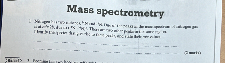 Mass spectrometry 
1 Nitrogen has two isotopes, '‘ N and^(15)N. One of the peaks in the mass spectrum of nitrogen gas 
is at m/ 28 , due to (^14N-^14N)^+. There are two other peaks in the same region. 
_ 
Identify the species that give rise to these peaks, and state their m/z values. 
_ 
(2 marks) 
Guided