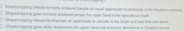 Sharecropping offered formerly enslaved people an equal opportunity to participate in the Southern economy.
Sharecropping gave formerly enslaved people the upper hand in the agricultural South.
Sharecropping offered Northerners an opportunity to relocate to the South and start their own farms.
Sharecropping gave white landowners the upper hand and economic dominance in Southern society.