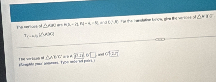 The vertices of △ ABC are A(6,-2), B(-4,-5) , and C(1,5). For the translation below, give the vertices of △ A'B'C'
T_(-4.3)(△ ABC)
The vertices of △ A'B'C' are A'(3,2), B'□ , and C'(2,7)
(Simplify your answers. Type ordered pairs.)