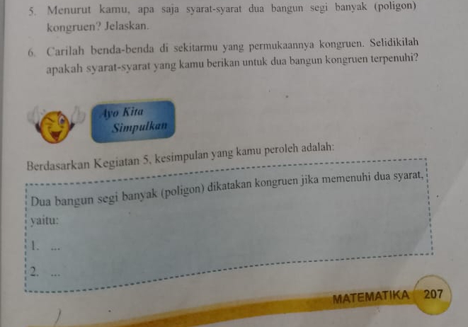 Menurut kamu, apa saja syarat-syarat dua bangun segi banyak (poligon) 
kongruen? Jelaskan. 
6. Carilah benda-benda di sekitarmu yang permukaannya kongruen. Selidikilah 
apakah syarat-syarat yang kamu berikan untuk dua bangun kongruen terpenuhi? 
Ayo Kita 
Simpulkan 
Berdasarkan Kegiatan 5, kesimpulan yang kamu peroleh adalah: 
Dua bangun segi banyak (poligon) dikatakan kongruen jika memenuhi dua syarat, 
yaitu: 
1. ... 
2. ... 
MATEMATIKA too 207