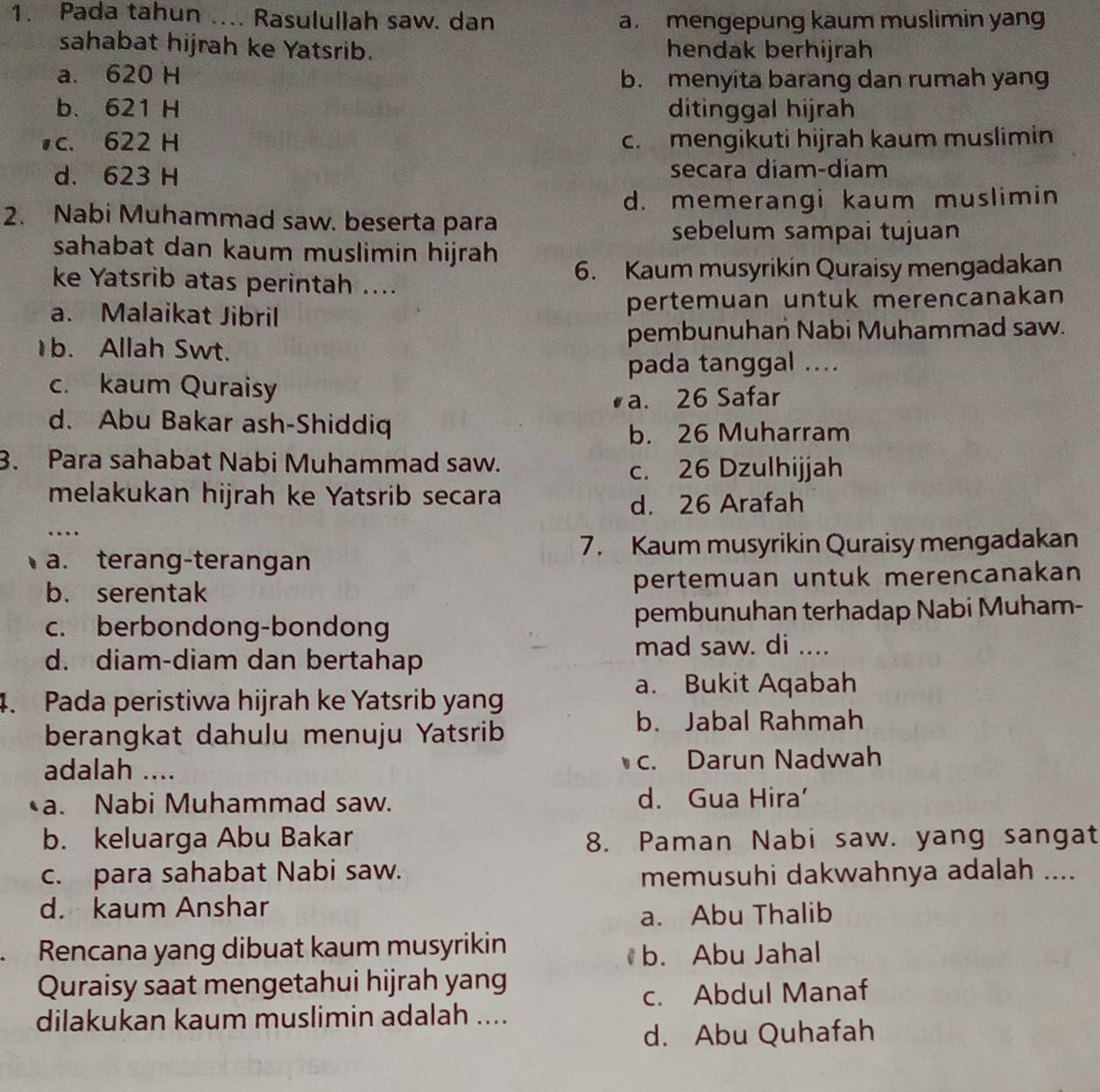 Pada tahun .... Rasulullah saw. dan a. mengepung kaum muslimin yan
sahabat hijrah ke Yatsrib. hendak berhijrah
a. 620 H b. menyita barang dan rumah yang
b. 621 H ditinggal hijrah
c. 622 H c. mengikuti hijrah kaum muslimin
d. 623 H secara diam-diam
d. memerangi kaum muslimin
2. Nabi Muhammad saw. beserta para
sebelum sampai tujuan
sahabat dan kaum muslimin hijrah
ke Yatsrib atas perintah .... 6. Kaum musyrikin Quraisy mengadakan
a. Malaikat Jibril pertemuan untuk merencanakan
1b. Allah Swt. pembunuhan Nabi Muhammad saw.
pada tanggal ....
c. kaum Quraisy
a. 26 Safar
d. Abu Bakar ash-Shiddiq
b. 26 Muharram
3. Para sahabat Nabi Muhammad saw.
c. 26 Dzulhijjah
melakukan hijrah ke Yatsrib secara
d. 26 Arafah
…
7. Kaum musyrikin Quraisy mengadakan
a. terang-terangan
b. serentak pertemuan untuk merencanakan
c. berbondong-bondong pembunuhan terhadap Nabi Muham-
mad saw. di ....
d. diam-diam dan bertahap
a. Bukit Aqabah
4. Pada peristiwa hijrah ke Yatsrib yang
berangkat dahulu menuju Yatsrib
b. Jabal Rahmah
adalah .... c. Darun Nadwah
a. Nabi Muhammad saw. d. Gua Hira’
b. keluarga Abu Bakar 8. Paman Nabi saw. yang sangat
c. para sahabat Nabi saw.
memusuhi dakwahnya adalah ....
d. kaum Anshar
a. Abu Thalib
. Rencana yang dibuat kaum musyrikin
b. Abu Jahal
Quraisy saat mengetahui hijrah yang
c. Abdul Manaf
dilakukan kaum muslimin adalah ....
d. Abu Quhafah