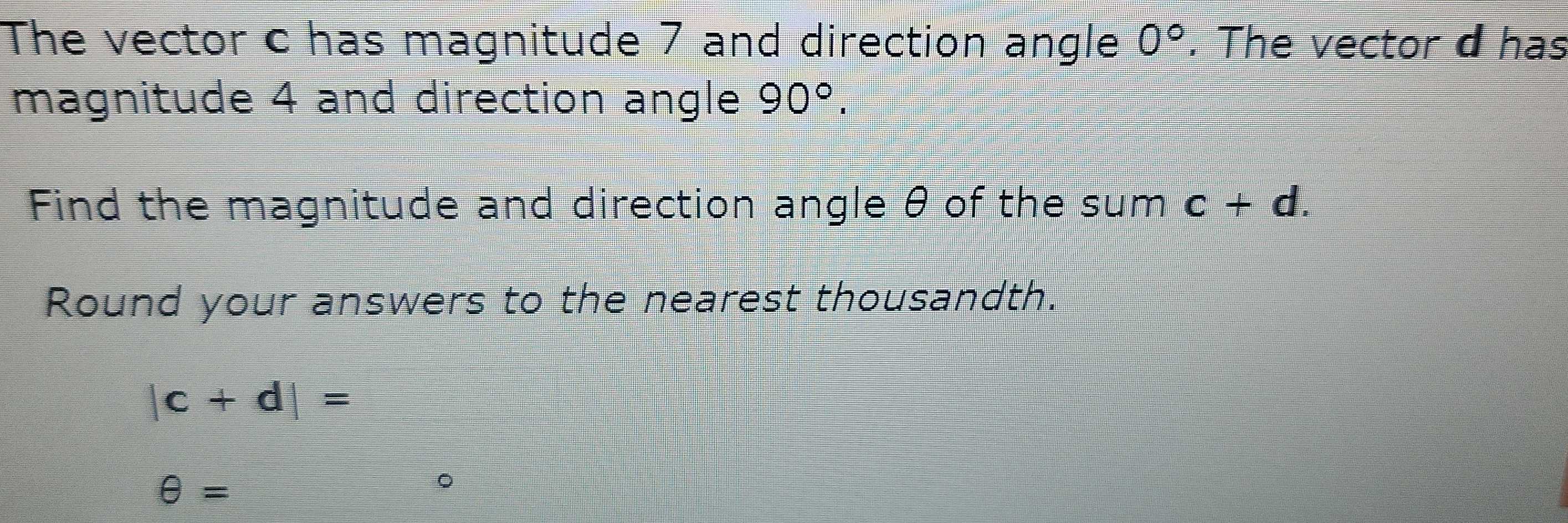 The vector c has magnitude 7 and direction angle 0°. The vector d has 
magnitude 4 and direction angle 90°. 
Find the magnitude and direction angle θ of the sum c+d. 
Round your answers to the nearest thousandth.
|c+d|=
θ =