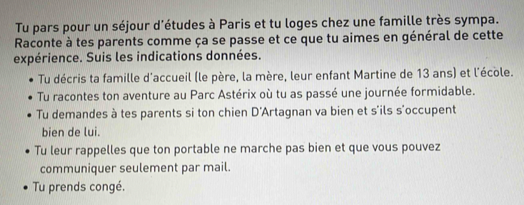 Tu pars pour un séjour d’études à Paris et tu loges chez une famille très sympa. 
Raconte à tes parents comme ça se passe et ce que tu aimes en général de cette 
expérience. Suis les indications données. 
Tu décris ta famille d'accueil (le père, la mère, leur enfant Martine de 13 ans) et l'école. 
Tu racontes ton aventure au Parc Astérix où tu as passé une journée formidable. 
Tu demandes à tes parents si ton chien D'Artagnan va bien et s'ils s'occupent 
bien de lui. 
Tu leur rappelles que ton portable ne marche pas bien et que vous pouvez 
communiquer seulement par mail. 
Tu prends congé.