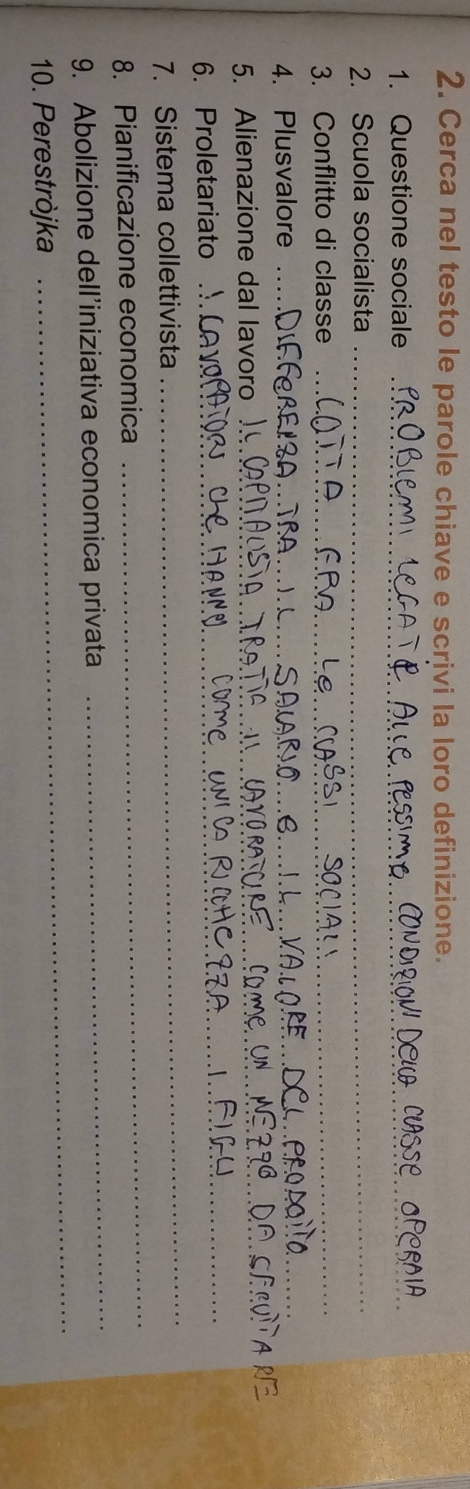 Cerca nel testo le parole chiave e scrivi la loro definizione. 
1. Questione sociale_ 
_ 
2. Scuola socialista_ 
3. Conflitto di classe_ 
4. Plusvalore_ 
_ 
5. Alienazione dal_ 
6. Proletariato 
_ 
7. Sistema collettivista 
_ 
8. Pianificazione economica 
_ 
9. Abolizione dell’iniziativa economica privata 
_ 
10. Perestròjka 
_