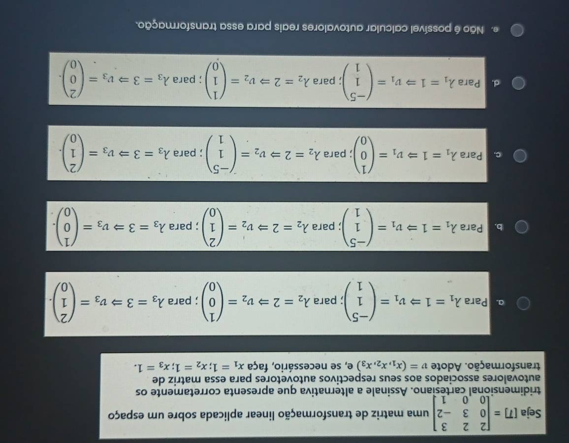 Seja [T]=beginbmatrix 2&2&3 0&3&-2 0&0&1endbmatrix uma matriz de transformação linear aplicada sobre um espaço
tridimensional cartesiano. Assinale a alternativa que apresenta corretamente os
autovalores associados aos seus respectivos autovetores para essa matriz de
transformação. Adote v=(x_1,x_2,x_3) e, se necessário, faça x_1=1;x_2=1;x_3=1.
a Para lambda _1=1Rightarrow v_1=beginpmatrix -5 1 1endpmatrix; para lambda _2=2Rightarrow v_2=beginpmatrix 1 0 0endpmatrix; para lambda _3=3Rightarrow nu _3=beginpmatrix 2 1 0endpmatrix .
b. Para lambda _1=1Rightarrow v_1=beginpmatrix -5 1 1endpmatrix; para lambda _2=2Rightarrow nu _2'=beginpmatrix 2 1 0endpmatrix; para lambda _3=3Rightarrow v_3=beginpmatrix 1 0 0endpmatrix .
c. Para lambda _1=1Rightarrow nu _1=beginpmatrix 1 0 0endpmatrix para lambda _2=2Rightarrow nu _2=beginpmatrix -5 1 1endpmatrix; para lambda _3=3Rightarrow v_3=beginpmatrix 2 1 0endpmatrix .
d Para lambda _1=1Rightarrow v_1=beginpmatrix -5 1 1endpmatrix; para lambda _2=2Rightarrow v_2=beginpmatrix 1 1 0endpmatrix; para lambda _3=3Rightarrow v_3=beginpmatrix 2 0 0endpmatrix .
e. Não é possível calcular autovalores reais para essa transformação.