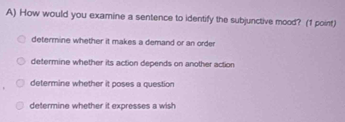 How would you examine a sentence to identify the subjunctive mood? (1 point)
determine whether it makes a demand or an order
determine whether its action depends on another action
determine whether it poses a question
determine whether it expresses a wish