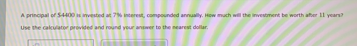 A principal of $4400 is invested at 7% interest, compounded annually. How much will the investment be worth after 11 years?
Use the calculator provided and round your answer to the nearest dollar.