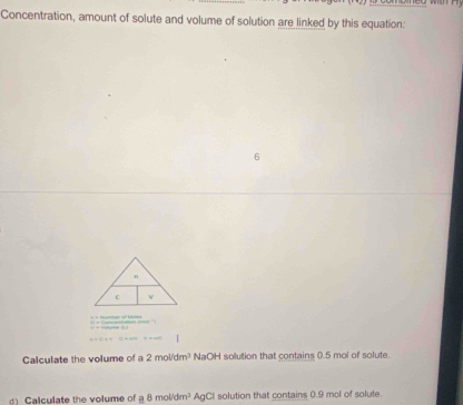 Concentration, amount of solute and volume of solution are linked by this equation: 
o 
Calculate the volume of a 2mol/dm^3 NaOH solution that contains 0.5 mol of solute. 
d) Calculate the volume of a8mol/dm^3 AgCI solution that contains 0.9 mol of solute.