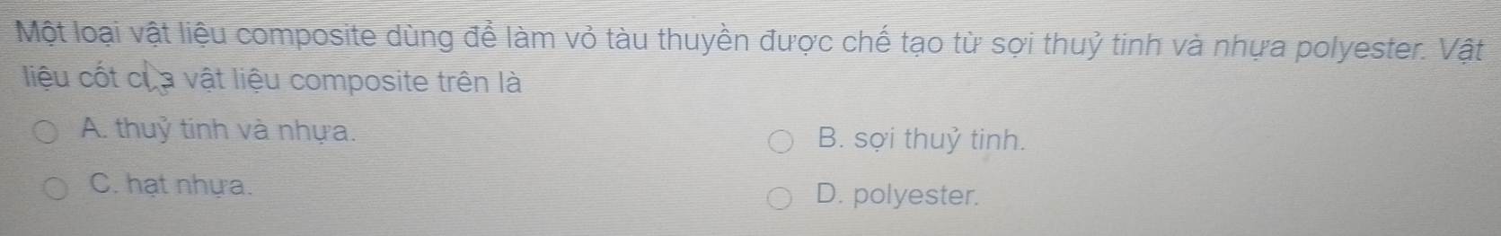 Một loại vật liệu composite dùng để làm vỏ tàu thuyền được chế tạo từ sợi thuỷ tinh và nhựa polyester. Vật
liệu cốt của vật liệu composite trên là
A. thuỷ tinh và nhựa. B. sợi thuỷ tinh.
C. hạt nhựa. D. polyester.
