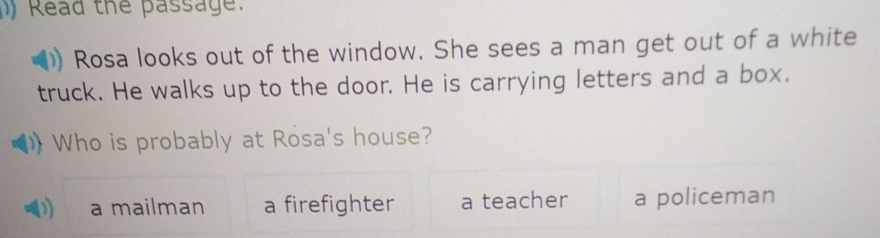 ) Read the passage.
Rosa looks out of the window. She sees a man get out of a white
truck. He walks up to the door. He is carrying letters and a box.
Who is probably at Rosa's house?
a mailman a firefighter a teacher a policeman