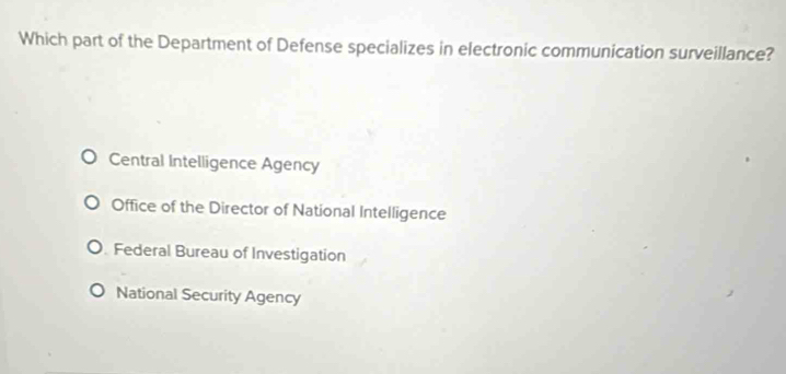 Which part of the Department of Defense specializes in electronic communication surveillance?
Central Intelligence Agency
Office of the Director of National Intelligence
Federal Bureau of Investigation
National Security Agency