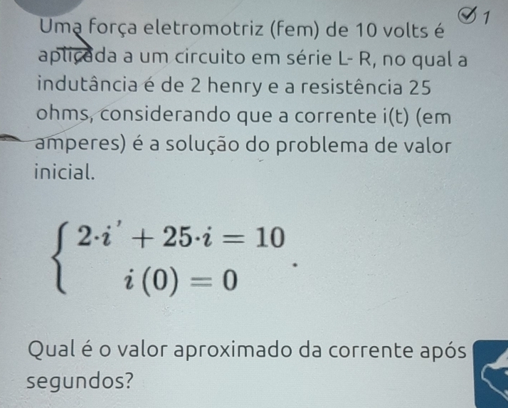 Umą força eletromotriz (fem) de 10 volts é 1 
aplicada a um circuito em série L- R, no qual a 
indutância é de 2 henry e a resistência 25
ohms, considerando que a corrente i(t) (em 
amperes) é a solução do problema de valor 
inicial.
beginarrayl 2· i'+25· i=10 i(0)=0endarray.. 
Qual é o valor aproximado da corrente após 
segundos?