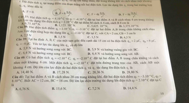 ó  có độ lờn bằng nhau, đặt trong không khi và cách nhau một khoàng
r. Đặt điện tích q_3 tại trung điểm của đoạn thắng nối hai điện tích. Lực tác dụng lên q, trong hai trường hợp
q: , q_1 khác đầu là
A. F=0. B. F=kfrac q_1q_2r^2. C. F=4kfrac q_1q_2r^2. D. F=8kfrac |q_1q_1|r^2.
Câu 37: Hai điện tích q_1=4.10^(-8)C và q_2=-4.10^(-8)C đặt tại hai điểm A và B cách nhau 4 cm trong không
khi, Lực tác dụng lên điện tích 6.75.10^(-4)N. B. 1. 125.10^(-3)N. C. 5.625.10^(-4)N. D. 3,375.10^(-4)N.
A.
q=2.10^(-9) C đặt tại điểm M cách A 4 cm, cách B 8 cm là
Câu 38: Hai điện tích điểm q_1=2.10^(-7)C,q_2=-3.10^(-7)C đặt tại hai điểm A,B trong chân không cách nhau
5cm. Lực điện tổng hợp tác dụng lên q_o=-2.10^(-7)C đặt tại C, với CA=2cm,CB=3cmla
A. 2,5 N B. 1,5 N C. 3,5 N D. 4,5 N
Câu 39: Tại ba đỉnh A, B, C của một tam giác đều cạnh dài 15 cm có ba điện tích q_A=2mu C,q_B=8mu C,
q_c=-8mu C Véc tơ lực tác dụng lên q_A có độ lớn
A. 5,9 N và hướng song song với BC. B. 5,9 N và hướng vuông góc với BC.
C. 6,4 N và hướng song song với BC. D. 6, 4 N và hướng song song với AB.
Câu 40: Có hai điện tích q_1=+2.10^(-6)C,q_2=-2.10^(-6)C đặt tại hai điểm A, B trong chân không và cách
nhau một khoảng 6 cm. Một điện tích q_3=+2.10^(-6)C đặt trên đường trung trực của AB, cách AB một
khoảng 4 cm. Độ lớn của lực điện do hai điện tích q_1 và q_2 tác dụng lên điện tích q_3 là
A. 14, 40 N. B. 17, 28 N. C. 20,36 N. D. 28,80 N.
Câu 41: Tại hai điểm A và B cách nhau 20 cm trong không khí, đặt hai điện tích điểm q_1=-3.10^(-6)C,q_2=
8.10^(-6)C Biết AC=12cm,BC=16cm Độ lớn lực điện trường tác dụng lên điện tích q_3=2.10^(-6)C đặt tại C
là
A. 6,76 N. B. 15,6 N. C. 7,2 N D. 14,4 N.
10