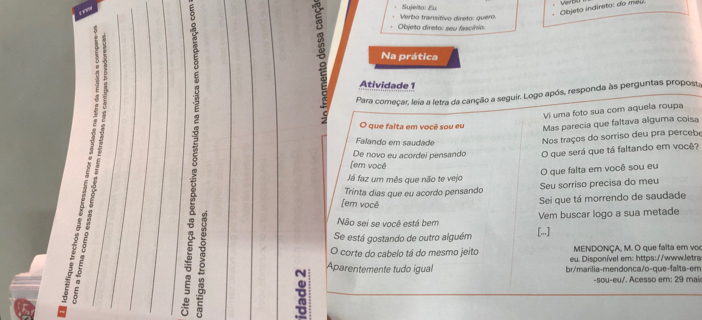 Objeto indireto: o e 
Verbo transítivo direto: quero. Sujelta: Eu 
Objeto direto: seu fascínio. 
Na prática 
Atividade 1 
Para começar, leia a letra da canção a seguir. Logo após, responda às perguntas propost, 
Vi uma foto sua com aquela roupa 
O que falta em você sou eu 
Mas parecia que faltava álguma coisa 
Falando em saudade 
Nos traços do sorriso deu pra percebe 
De novo eu acordei pensando O que será que tá faltando em você? 
(em você 
O que falta em você sou eu 
Já faz um mês que não te vejo 
Trinta dias que eu acordo pensando Seu sorriso precisa do meu 
[em você 
Sei que tá morrendo de saudade 
Vem buscar logo a sua metade 
Não sei se você está bem 
× º 
Se está gostando de outro alguém [...] 
MENDONÇA, M. O que faïta em vo 
O corte do cabelo tá do mesmo jeito eu. Disponível em: https://www.letra 
6 a 
Aparentemente tudo igual br/marilia-mendonca/o-que-falta-em 
-sou-eu/. Acesso em; 29 maix