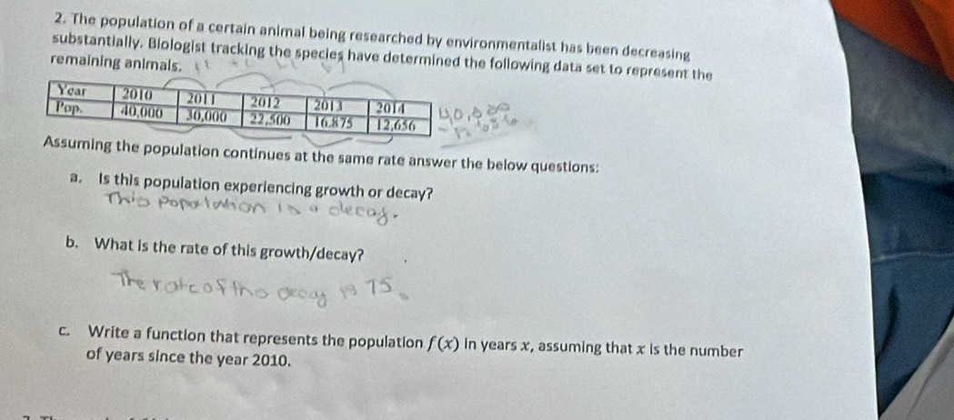 The population of a certain animal being researched by environmentalist has been decreasing 
substantially. Biologist tracking the species have determined the following data set to represent the 
remaining animals. 
the population continues at the same rate answer the below questions: 
a. Is this population experiencing growth or decay? 
b. What is the rate of this growth/decay? 
c. Write a function that represents the population f(x) in years x, assuming that x is the number 
of years since the year 2010.