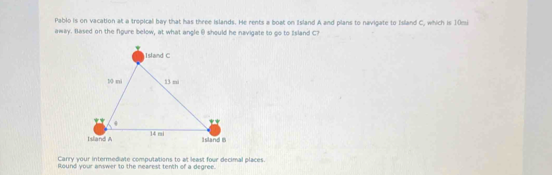 Pablo is on vacation at a tropical bay that has three islands. He rents a boat on Island A and plans to navigate to Island C, which is 10mi
away. Based on the figure below, at what angle θ should he navigate to go to Island C?
Carry your intermediate computations to at least four decimal places.
Round your answer to the nearest tenth of a degree.