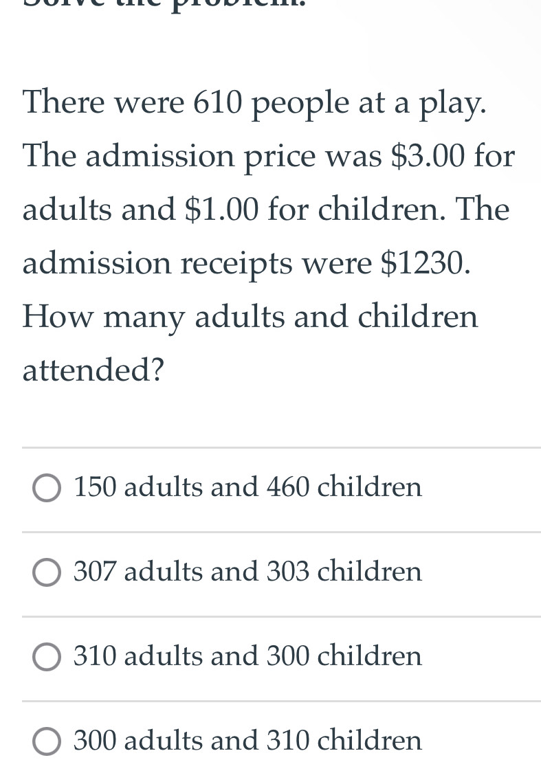 There were 610 people at a play.
The admission price was $3.00 for
adults and $1.00 for children. The
admission receipts were $1230.
How many adults and children
attended?
150 adults and 460 children
307 adults and 303 children
310 adults and 300 children
300 adults and 310 children