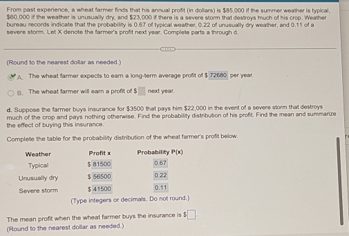 From past experience, a wheat farmer finds that his annual profit (in dollars) is $85,000 if the summer weather is typical.
$60,000 if the weather is unusually dry, and $23,000 if there is a severe storm that destroys much of his crop. Weather
bureau records indicate that the probability is 0.67 of typical weather, 0.22 of unusually dry weather, and 0.11 of a
severe storm. Let X denote the farmer's profit next year. Complete parts a through d.
(Round to the nearest dollar as needed.)
The wheat farmer expects to earn a long-term average profit of $ 72680 per year.
B. The wheat farmer will earn a profit of $□ next year.
d. Suppose the farmer buys insurance for $3500 that pays him $22,000 in the event of a severe storm that destroys
much of the crop and pays nothing otherwise. Find the probability distribution of his profit. Find the mean and summarize
the effect of buying this insurance.
Complete the table for the probability distribution of the wheat farmer's profit below.
Weather Profit x Probability P(x)
Typical $ 81500 0.67
Unusually dry $ 56500 0.22
Severe storm $41500 0.11
(Type integers or decimals. Do not round.)
The mean profit when the wheat farmer buys the insurance is $ □. 
(Round to the nearest dollar as needed.)